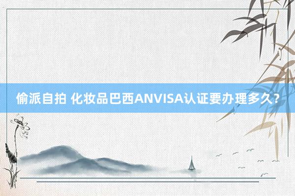 偷派自拍 化妆品巴西ANVISA认证要办理多久?