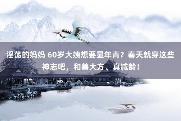 淫荡的妈妈 60岁大姨想要显年青?春天就穿这些神志吧,和善大方、真减龄!