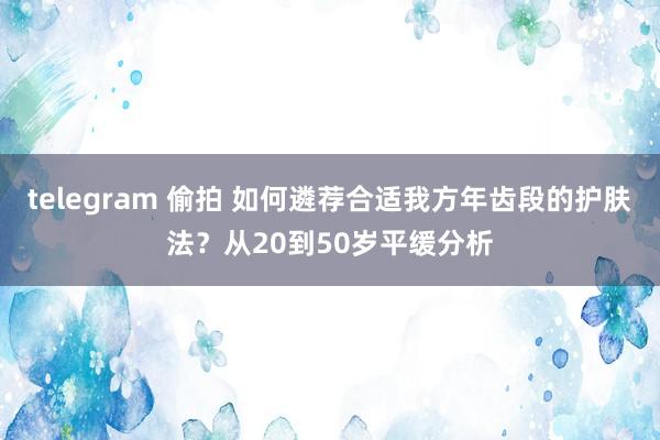 telegram 偷拍 如何遴荐合适我方年齿段的护肤法?从20到50岁平缓分析