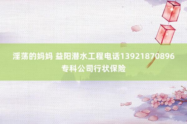淫荡的妈妈 益阳潜水工程电话13921870896专科公司行状保险