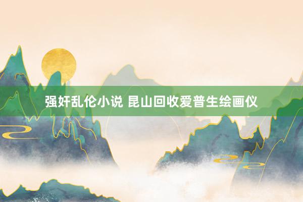 强奸乱伦小说 昆山回收爱普生绘画仪