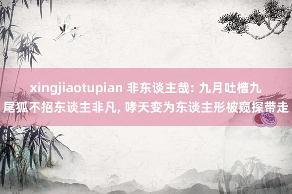 xingjiaotupian 非东谈主哉: 九月吐槽九尾狐不招东谈主非凡, 哮天变为东谈主形被窥探带走
