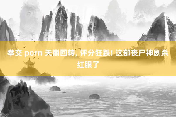 拳交 porn 天崩回转, 评分狂跌! 这部丧尸神剧杀红眼了