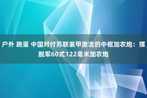 户外 跳蛋 中国对付苏联装甲激流的中枢加农炮：摆脱军60式122毫米加农炮