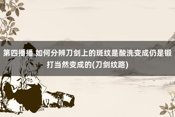 第四播播 如何分辨刀剑上的斑纹是酸洗变成仍是锻打当然变成的(刀剑纹路)