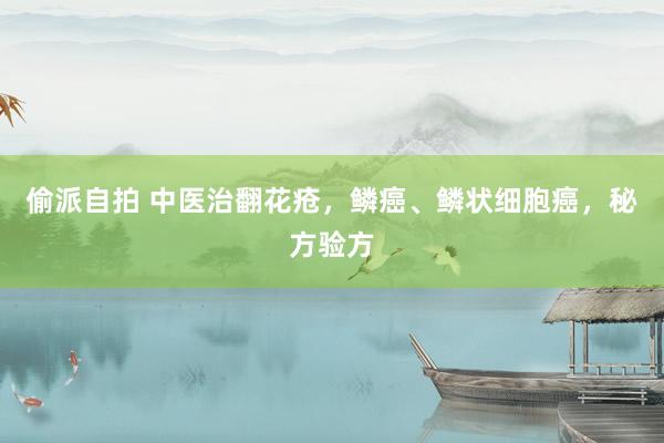 偷派自拍 中医治翻花疮，鳞癌、鳞状细胞癌，秘方验方