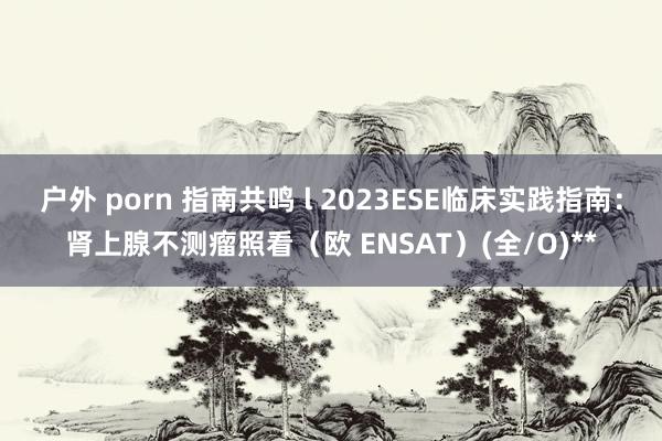 户外 porn 指南共鸣 l 2023ESE临床实践指南：肾上腺不测瘤照看（欧 ENSAT）(全/O)**
