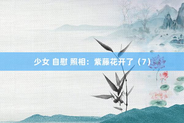 少女 自慰 照相：紫藤花开了（7）
