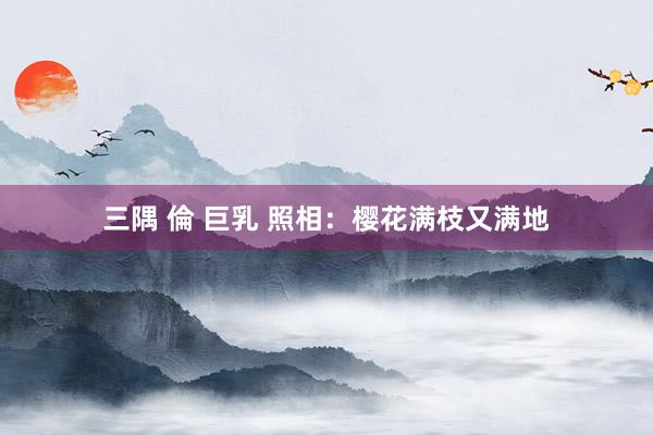 三隅 倫 巨乳 照相：樱花满枝又满地