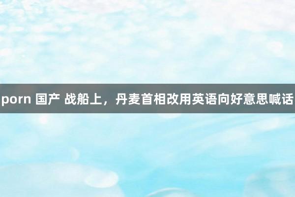 porn 国产 战船上，丹麦首相改用英语向好意思喊话
